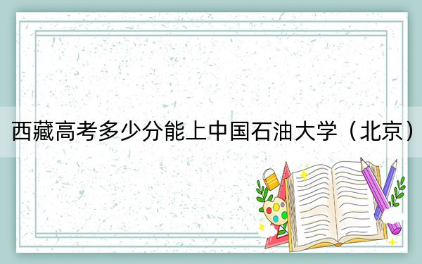 西藏高考多少分能上中国石油大学（北京）？附2022-2024年最低录取分数线