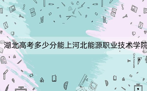 湖北高考多少分能上河北能源职业技术学院？附2022-2024年最低录取分数线