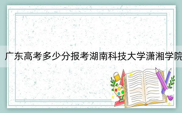广东高考多少分报考湖南科技大学潇湘学院？2024年历史类最低494分 物理类最低489分