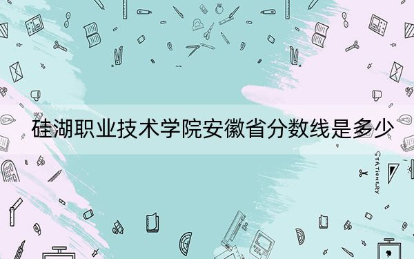硅湖职业技术学院安徽省分数线是多少？2025年安徽考生参考