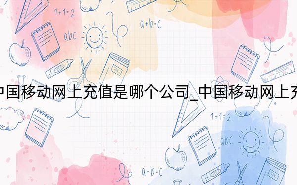 中国移动网上充值是哪个公司_中国移动网上充值