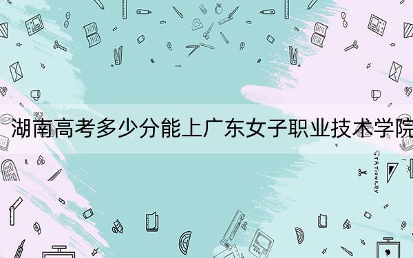湖南高考多少分能上广东女子职业技术学院?附2022-2024年最低录取分数线
