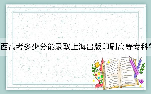 广西高考多少分能录取上海出版印刷高等专科学校？2024年历史类录取分371分 物理类最低361分