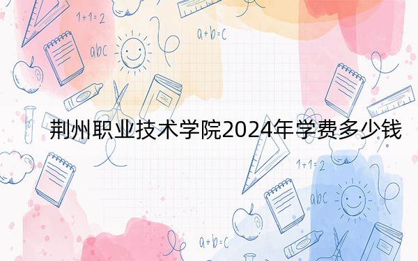 荆州职业技术学院2024年学费多少钱？每年5000元-6500元（各专业收费标准）