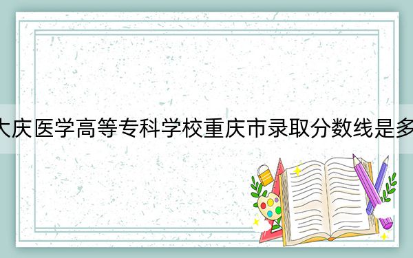 大庆医学高等专科学校重庆市录取分数线是多少？2025年重庆考生参考