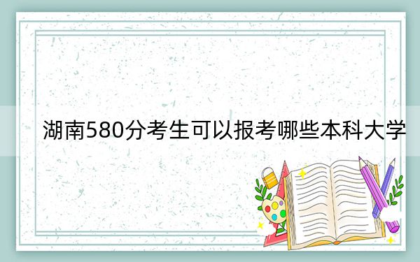 湖南580分考生可以报考哪些本科大学？（附带2022-2024年580录取名单）