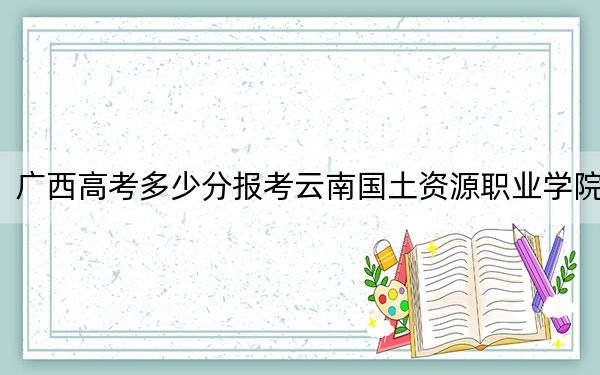 广西高考多少分报考云南国土资源职业学院？2024年历史类280分 物理类录取分306分