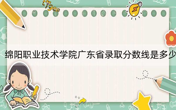 绵阳职业技术学院广东省录取分数线是多少？2025年广东考生参考