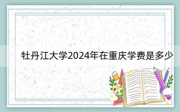 牡丹江大学2024年在重庆学费是多少？重庆考生2025年参考