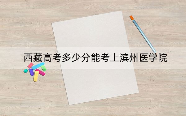 西藏高考多少分能考上滨州医学院？2024年投档线分