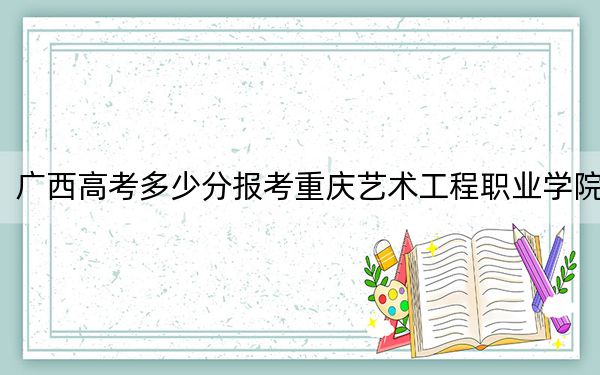 广西高考多少分报考重庆艺术工程职业学院？2024年历史类投档线216分 物理类录取分207分