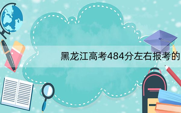黑龙江高考484分左右报考的的大学有哪些?(附带2022-2024年484左右高校名单)