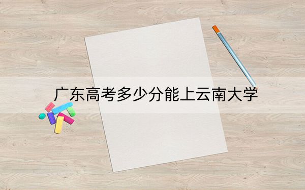 广东高考多少分能上云南大学？附2022-2024年最低录取分数线