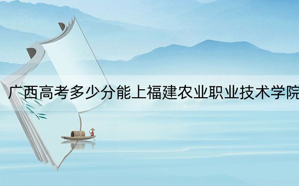 广西高考多少分能上福建农业职业技术学院？2024年历史类录取分319分 物理类投档线337分