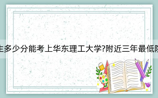 湖北考生多少分能考上华东理工大学?附近三年最低院校投档线