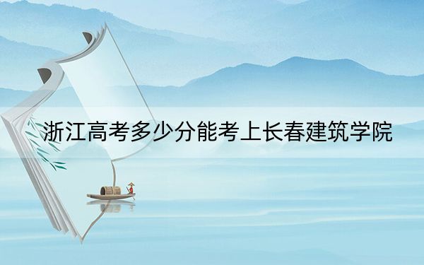 浙江高考多少分能考上长春建筑学院？附2022-2024年最低录取分数线