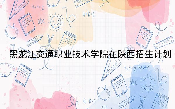 黑龙江交通职业技术学院在陕西招生计划?学费是多少?录取分数线是多少?