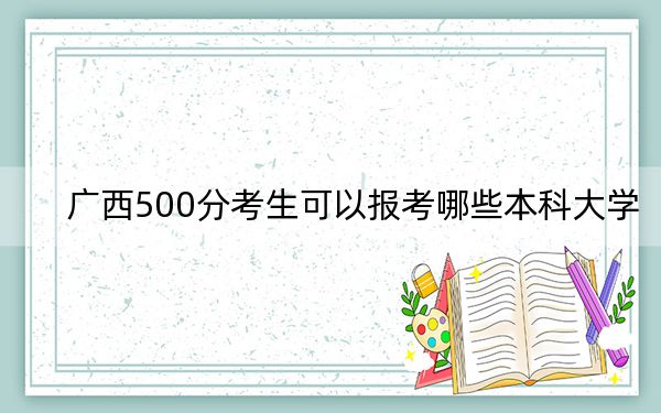 广西500分考生可以报考哪些本科大学？ 2024年有62所录取最低分500的大学