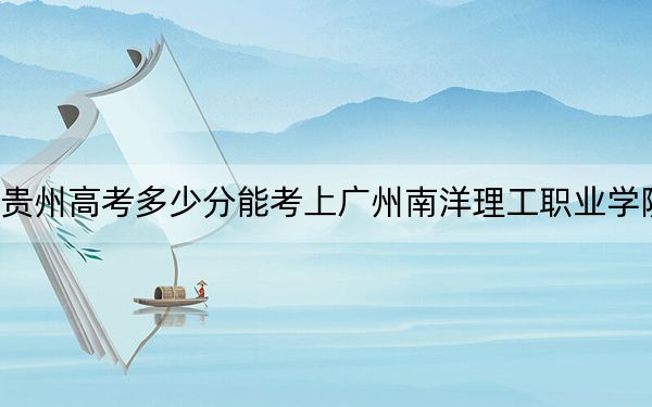 贵州高考多少分能考上广州南洋理工职业学院？2024年历史类287分 物理类228分