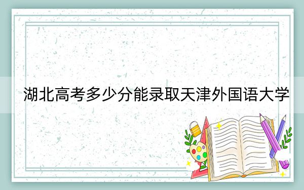 湖北高考多少分能录取天津外国语大学？附近三年最低院校投档线