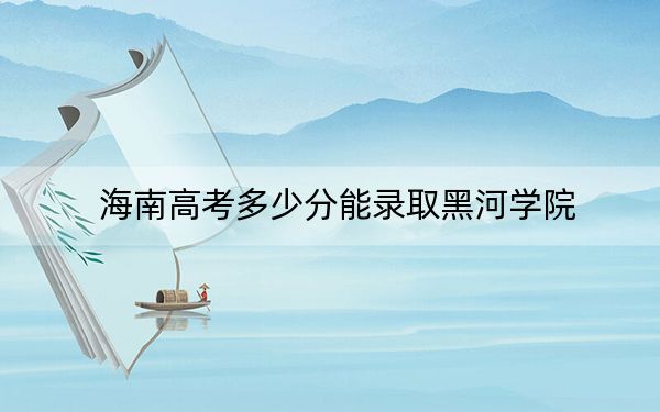 海南高考多少分能录取黑河学院?附2022-2024年最低录取分数线