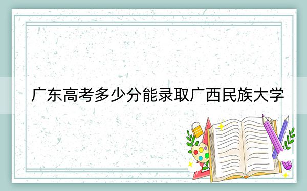 广东高考多少分能录取广西民族大学？附2022-2024年最低录取分数线