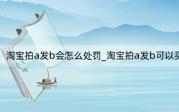 淘宝拍a发b会怎么处罚_淘宝拍a发b可以买吗