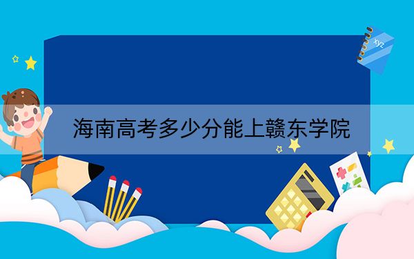 海南高考多少分能上赣东学院？2024年最低分数线532分