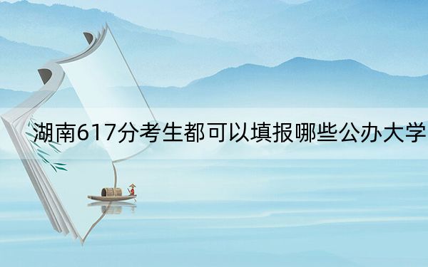 湖南617分考生都可以填报哪些公办大学？（供2025届考生填报志愿参考）