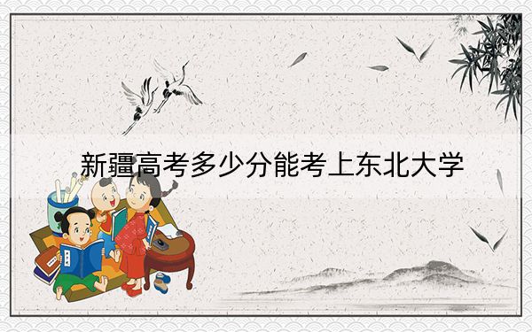 新疆高考多少分能考上东北大学？2024年录取分分