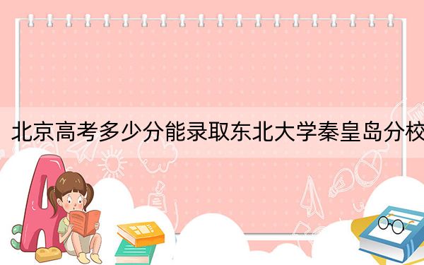 北京高考多少分能录取东北大学秦皇岛分校？2024年综合最低604分