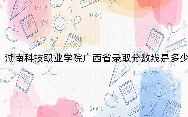 湖南科技职业学院广西省录取分数线是多少?学费又是多少?