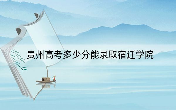 贵州高考多少分能录取宿迁学院？2024年历史类投档线477分 物理类最低425分