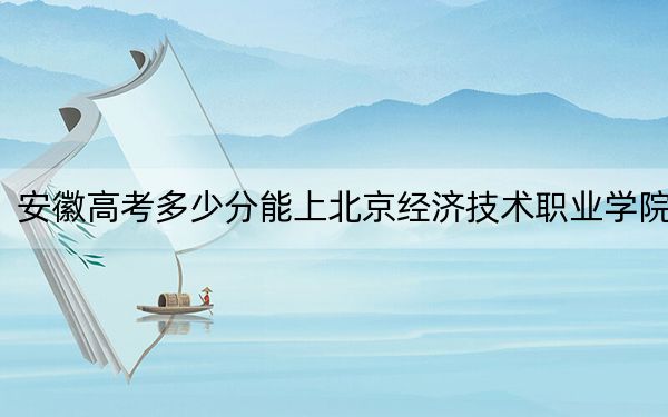 安徽高考多少分能上北京经济技术职业学院？附2022-2024年最低录取分数线