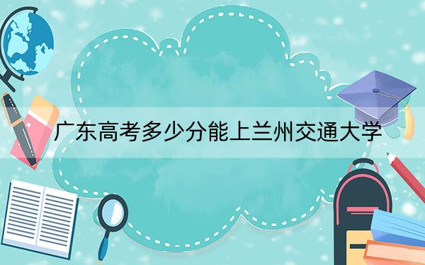 广东高考多少分能上兰州交通大学？附2022-2024年最低录取分数线