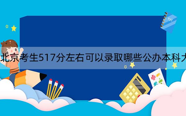 北京考生517分左右可以录取哪些公办本科大学？（附带2022-2024年517录取名单）