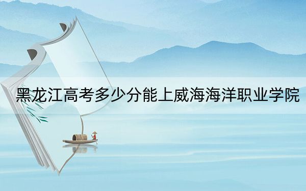 黑龙江高考多少分能上威海海洋职业学院？2024年历史类360分 物理类330分