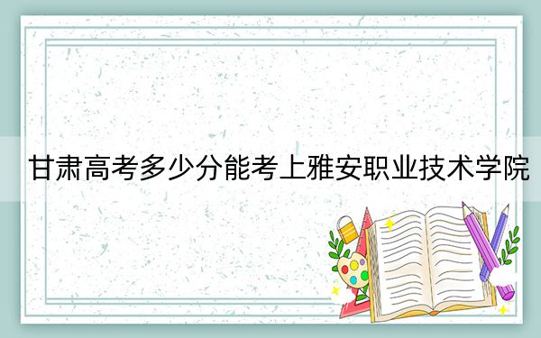 甘肃高考多少分能考上雅安职业技术学院？附2022-2024年最低录取分数线