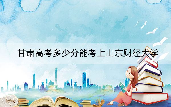 甘肃高考多少分能考上山东财经大学？附2022-2024年最低录取分数线