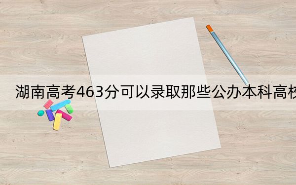 湖南高考463分可以录取那些公办本科高校? 2025年高考可以填报40所大学