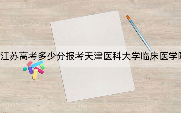 江苏高考多少分报考天津医科大学临床医学院？2024年历史类最低480分 物理类录取分489分