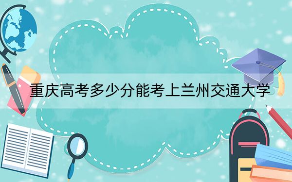 重庆高考多少分能考上兰州交通大学？附2022-2024年最低录取分数线