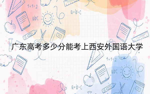 广东高考多少分能考上西安外国语大学？2024年历史类录取分535分 物理类投档线539分