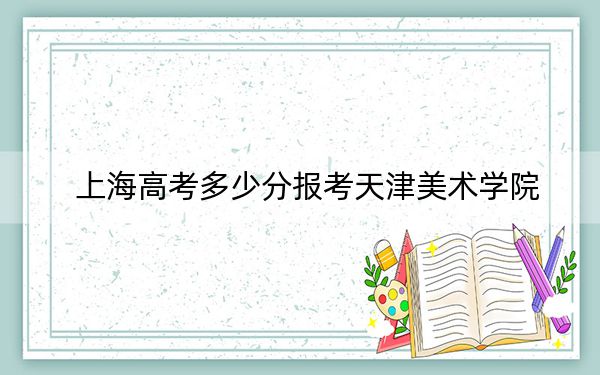 上海高考多少分报考天津美术学院？附2022-2024年最低录取分数线