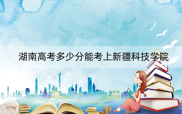 湖南高考多少分能考上新疆科技学院？2024年历史类最低472分 物理类最低444分
