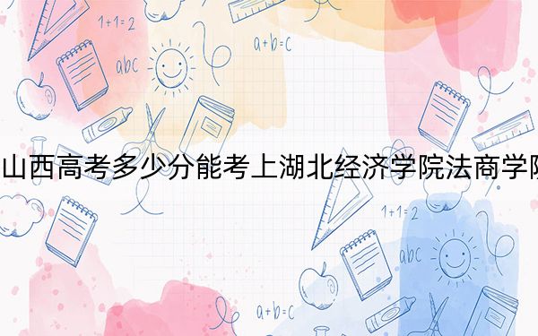 山西高考多少分能考上湖北经济学院法商学院？附2022-2024年最低录取分数线