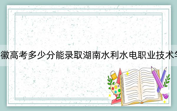 安徽高考多少分能录取湖南水利水电职业技术学院？2024年历史类投档线349分 物理类投档线405分