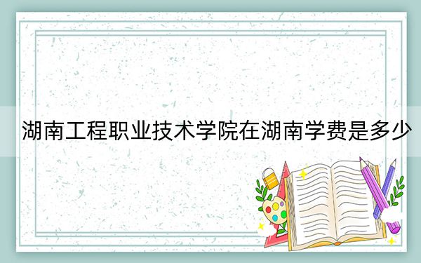 湖南工程职业技术学院在湖南学费是多少?招生计划?录取分数线是多少?