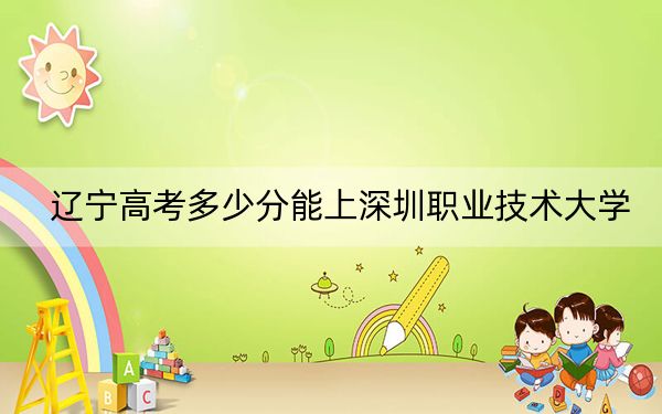 辽宁高考多少分能上深圳职业技术大学?附近三年最低院校投档线