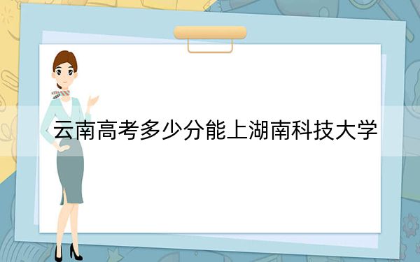 云南高考多少分能上湖南科技大学？2024年文科录取分572分 理科最低535分